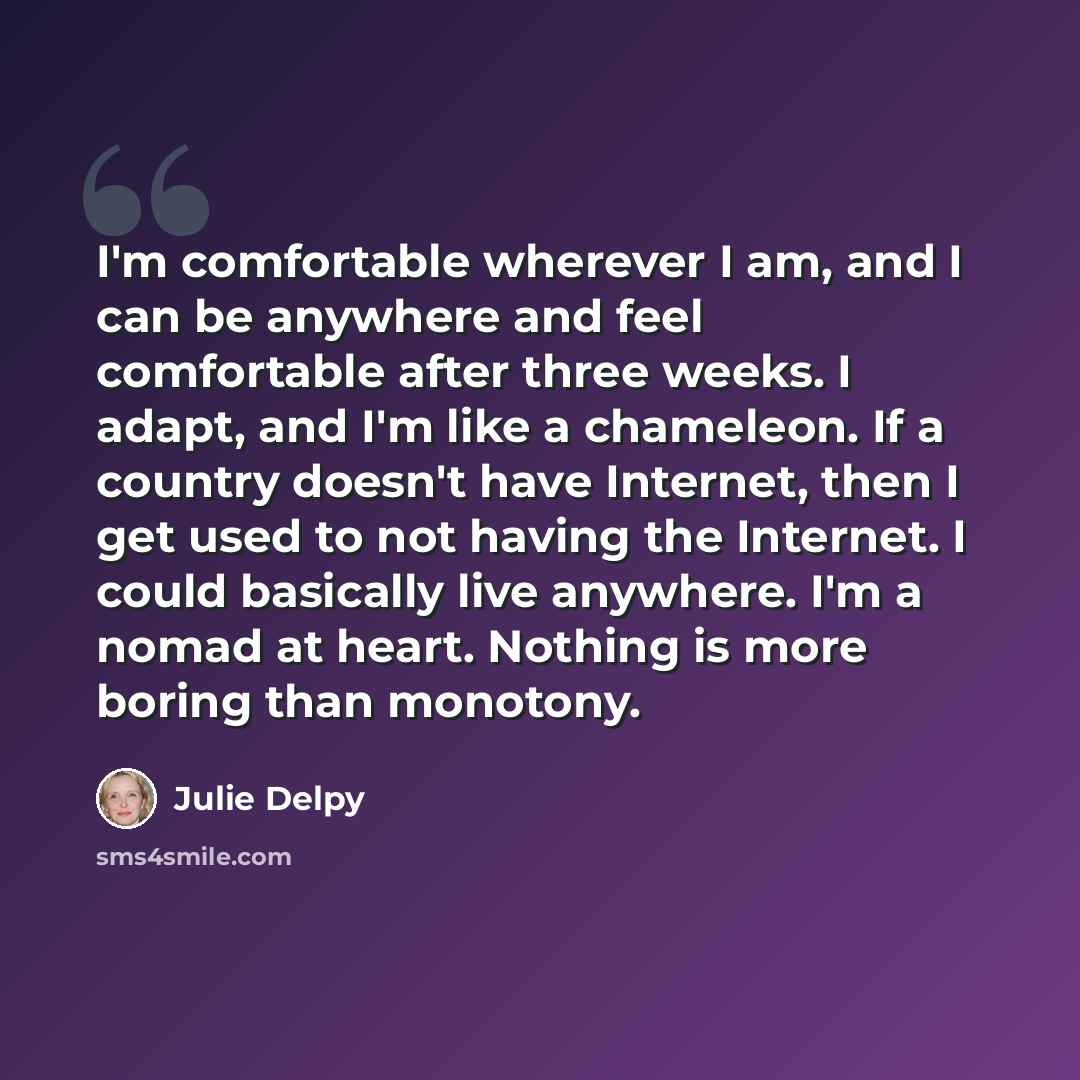 “I'm comfortable wherever I am, and I can be anywhere and feel comfortable after three weeks. I adapt, and I'm like a chameleon. If a country doesn't have Internet, then I get used to not having the Internet. I could basically live anywhere. I'm a nomad at heart. Nothing is more boring than monotony.” quote by Julie Delpy