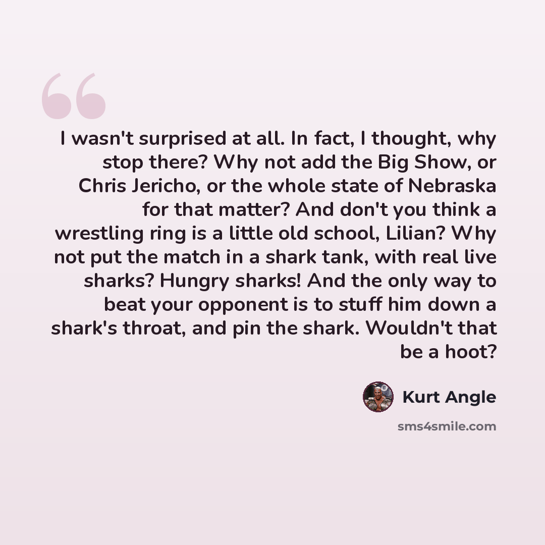 “I wasn't surprised at all. In fact, I thought, why stop there? Why not add the Big Show, or Chris Jericho, or the whole state of Nebraska for that matter? And don't you think a wrestling ring is a little old school, Lilian? Why not put the match in a shark tank, with real live sharks? Hungry…” quote by Kurt Angle