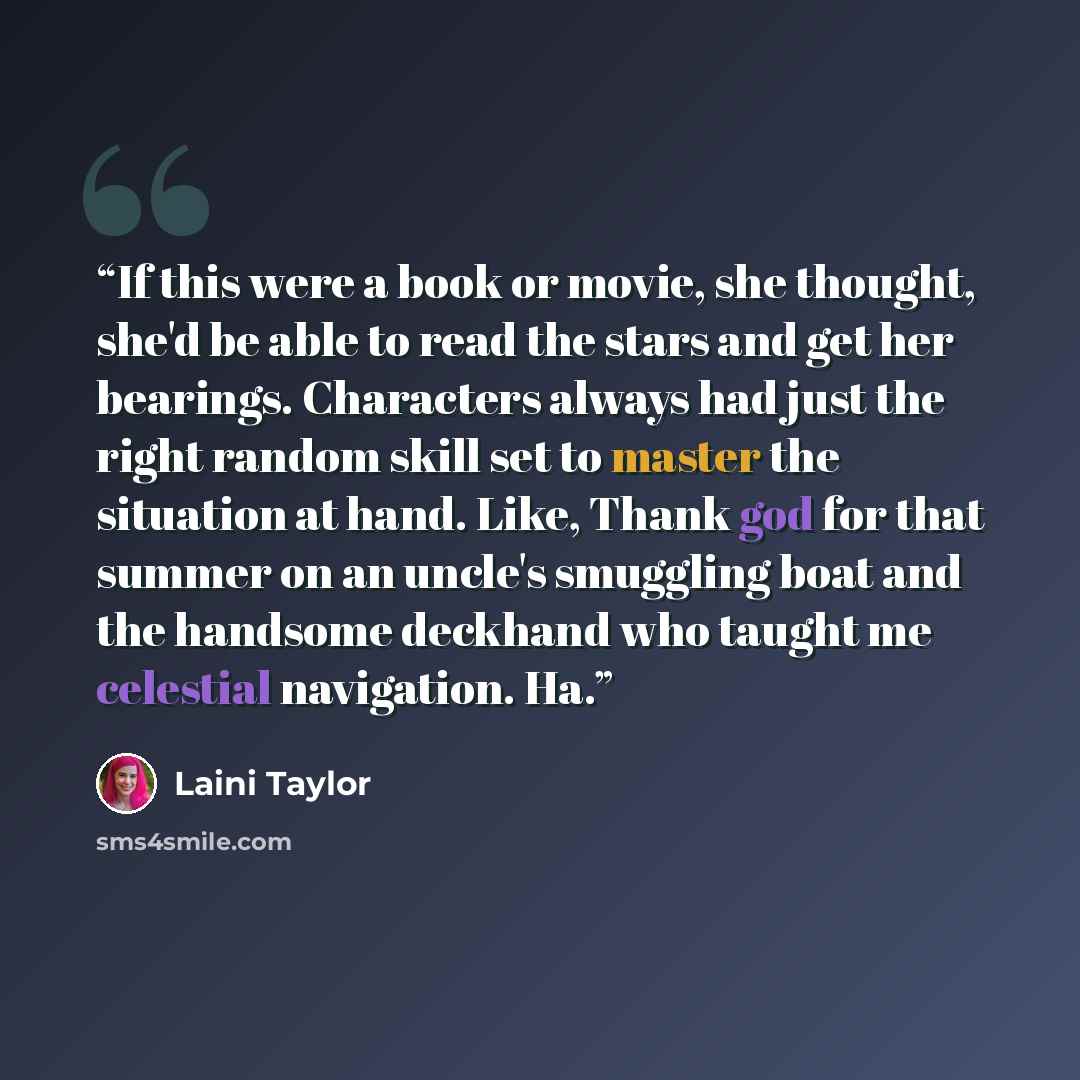 “If this were a book or movie, she thought, she'd be able to read the stars and get her bearings. Characters always had just the right random skill set to master the situation at hand. Like, Thank god for that summer on an uncle's smuggling boat and the handsome deckhand who taught me celestial…” quote by Laini Taylor
