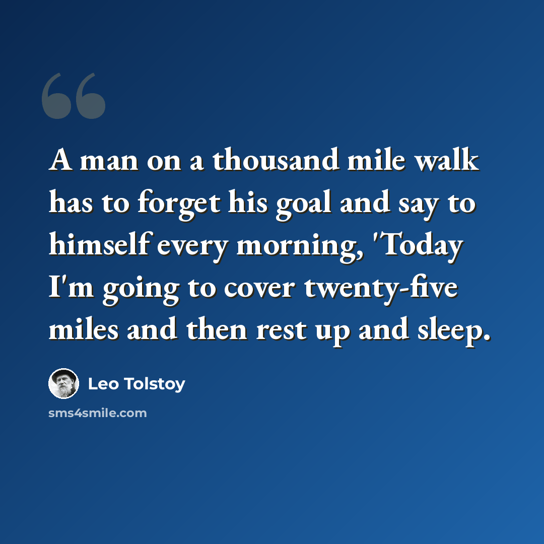 “A man on a thousand mile walk has to forget his goal and say to himself every morning, 'Today I'm going to cover twenty-five miles and then rest up and sleep.” quote by Leo Tolstoy