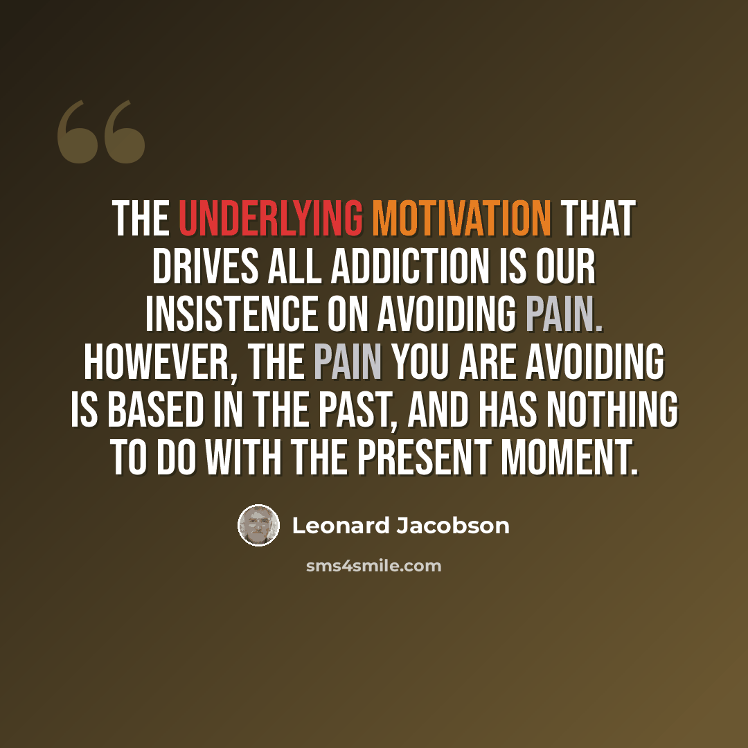 “The underlying motivation that drives all addiction is our insistence on avoiding pain. However, the pain you are avoiding is based in the past, and has nothing to do with the present moment.” quote by Leonard Jacobson