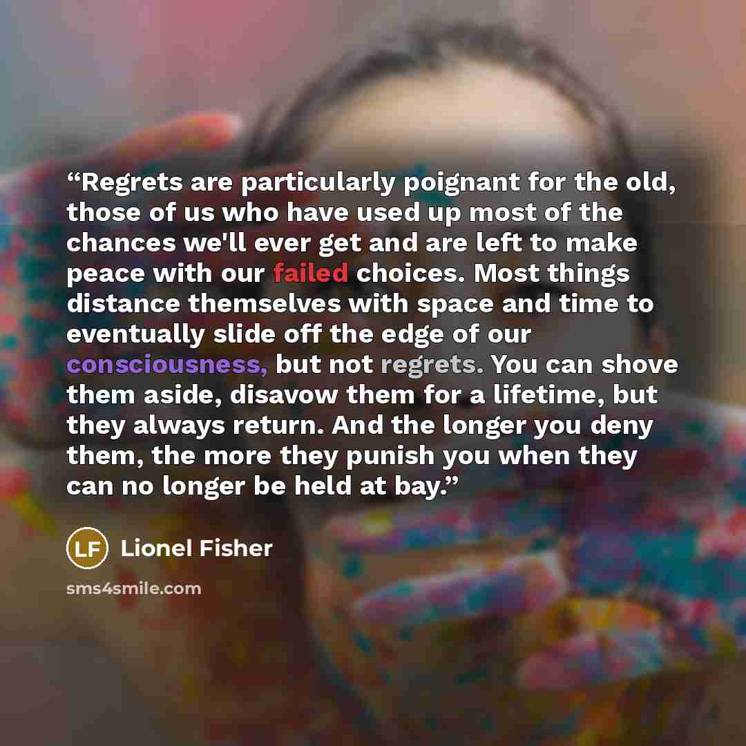 “Regrets are particularly poignant for the old, those of us who have used up most of the chances we'll ever get and are left to make peace with our failed choices. Most things distance themselves with space and time to eventually slide off the edge of our consciousness, but not regrets. You can…” quote by Lionel Fisher