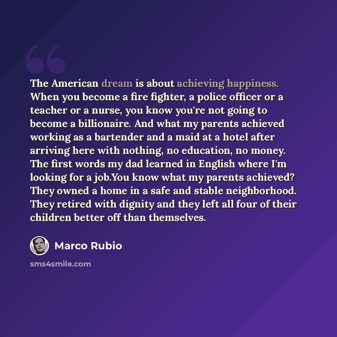 “The American dream is about achieving happiness. When you become a fire fighter, a police officer or a teacher or a nurse, you know you're not going to become a billionaire. And what my parents achieved working as a bartender and a maid at a hotel after arriving here with nothing, no education, no…” quote by Marco Rubio