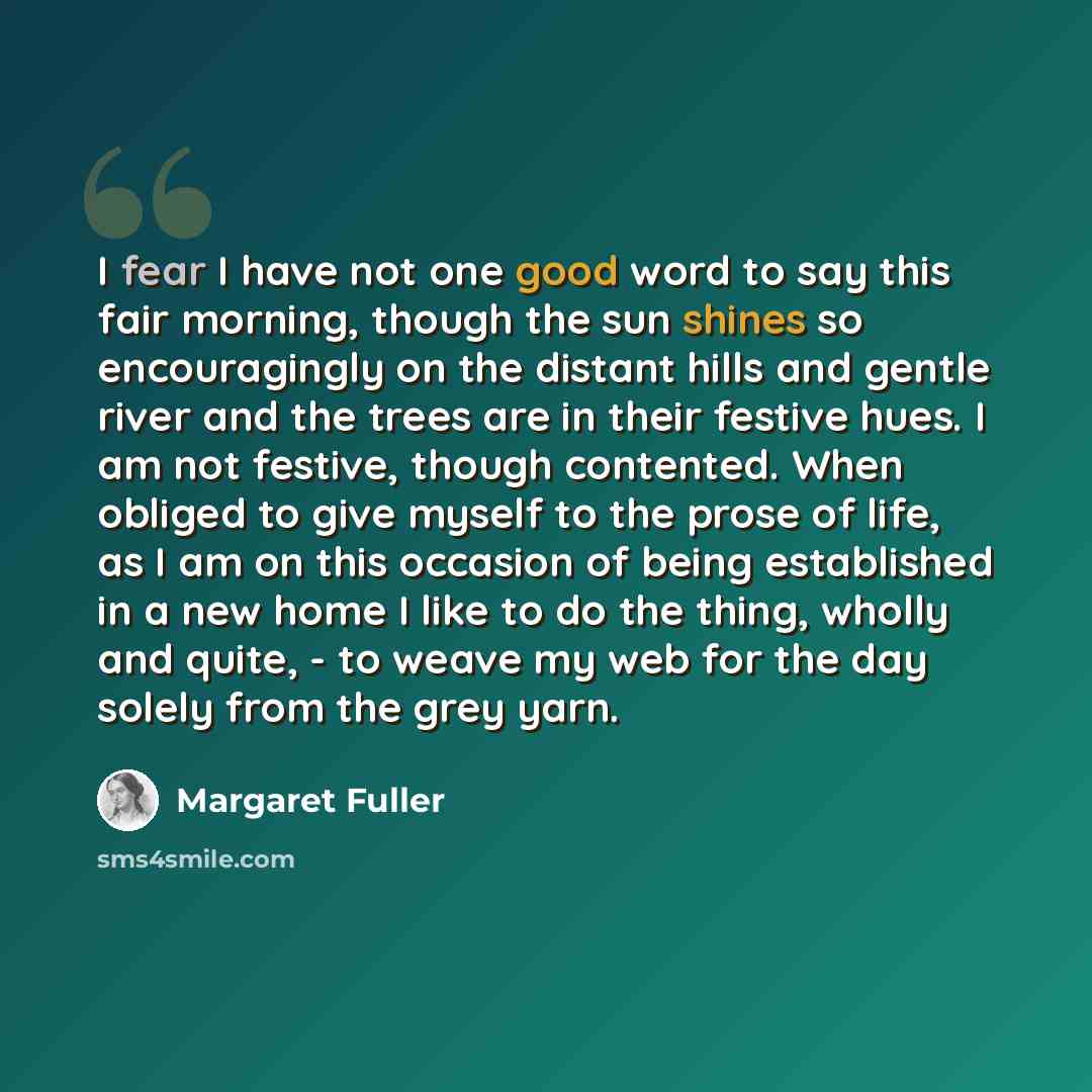 “I fear I have not one good word to say this fair morning, though the sun shines so encouragingly on the distant hills and gentle river and the trees are in their festive hues. I am not festive, though contented. When obliged to give myself to the prose of life, as I am on this occasion of being…” quote by Margaret Fuller