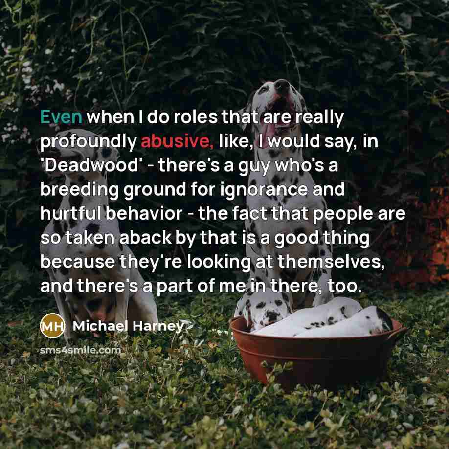 “Even when I do roles that are really profoundly abusive, like, I would say, in 'Deadwood' - there's a guy who's a breeding ground for ignorance and hurtful behavior - the fact that people are so taken aback by that is a good thing because they're looking at themselves, and there's a part of me in…” quote by Michael Harney