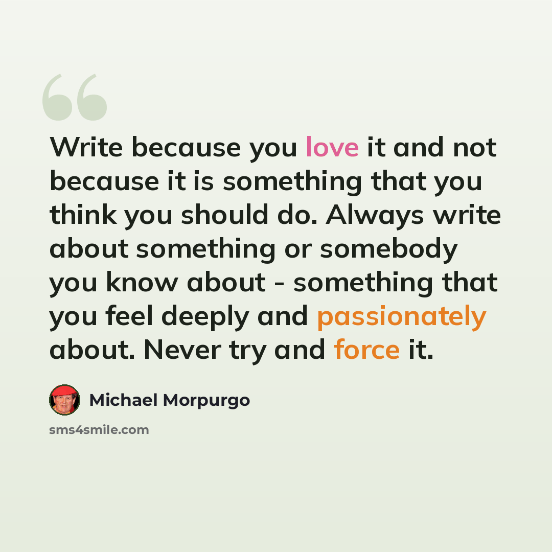 “Write because you love it and not because it is something that you think you should do. Always write about something or somebody you know about - something that you feel deeply and passionately about. Never try and force it.” quote by Michael Morpurgo