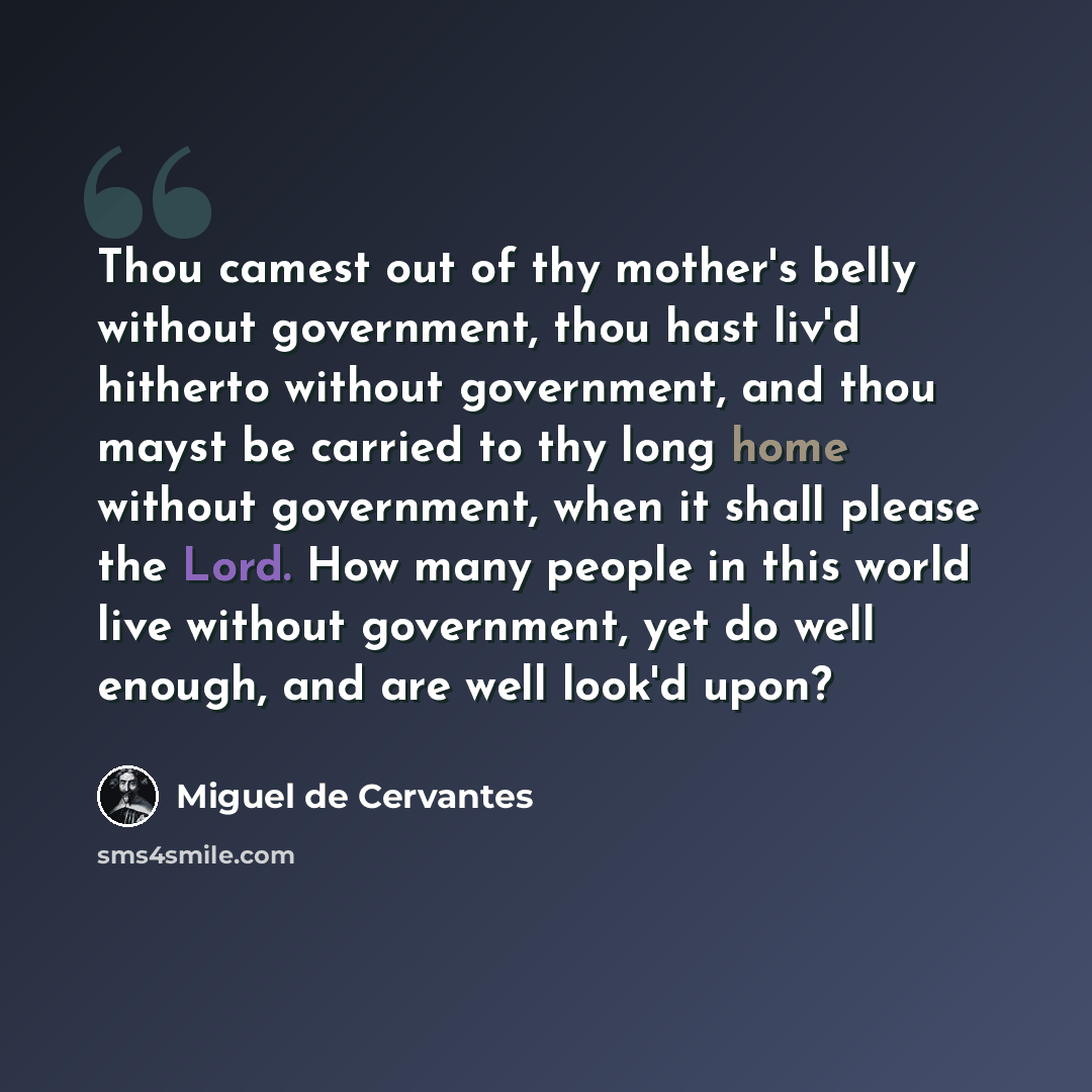“Thou camest out of thy mother's belly without government, thou hast liv'd hitherto without government, and thou mayst be carried to thy long home without government, when it shall please the Lord. How many people in this world live without government, yet do well enough, and are well look'd upon?” quote by Miguel de Cervantes