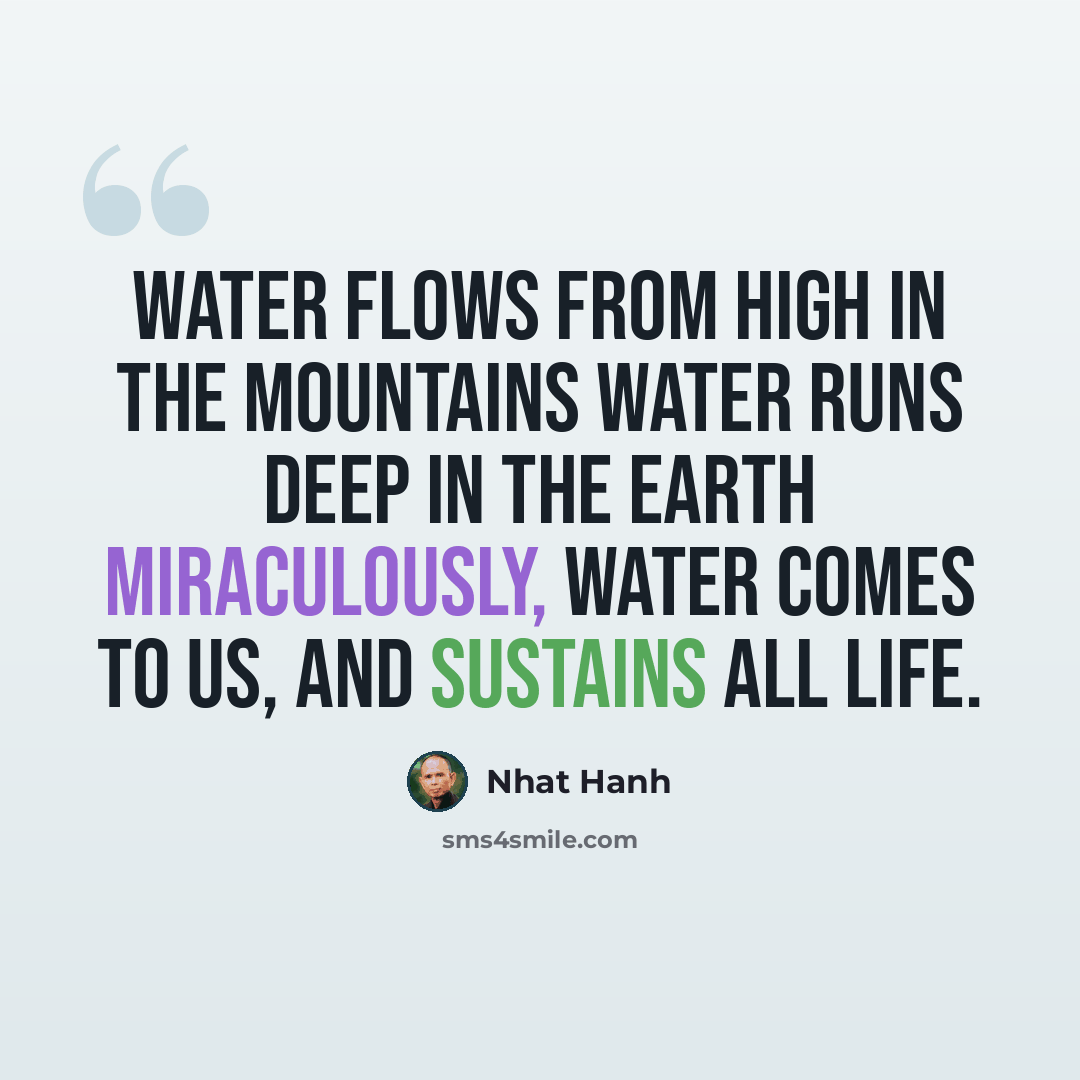 “Water flows from high in the mountains Water runs deep in the Earth Miraculously, water comes to us, And sustains all life.” quote by Nhat Hanh
