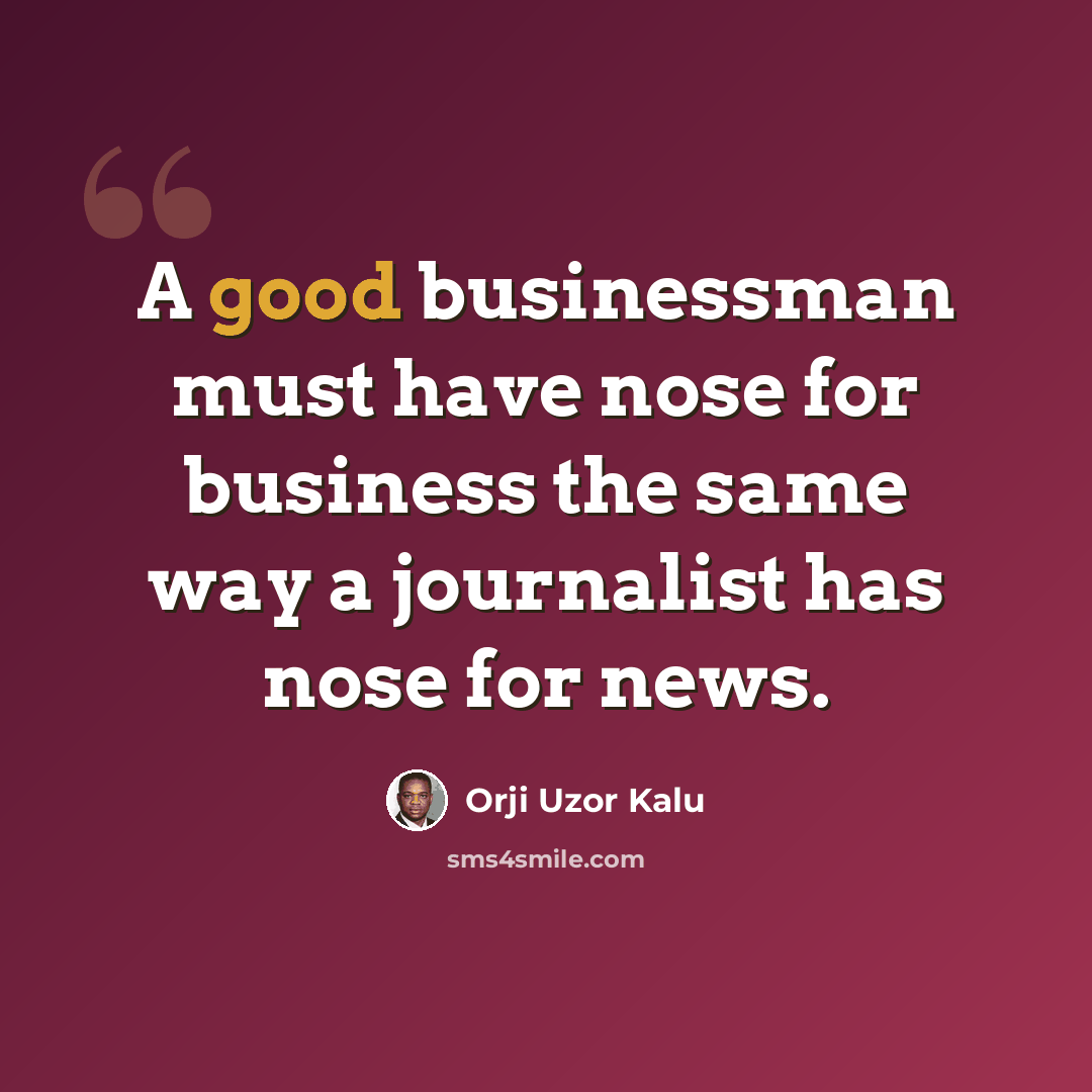 “A good businessman must have nose for business the same way a journalist has nose for news.” quote by Orji Uzor Kalu