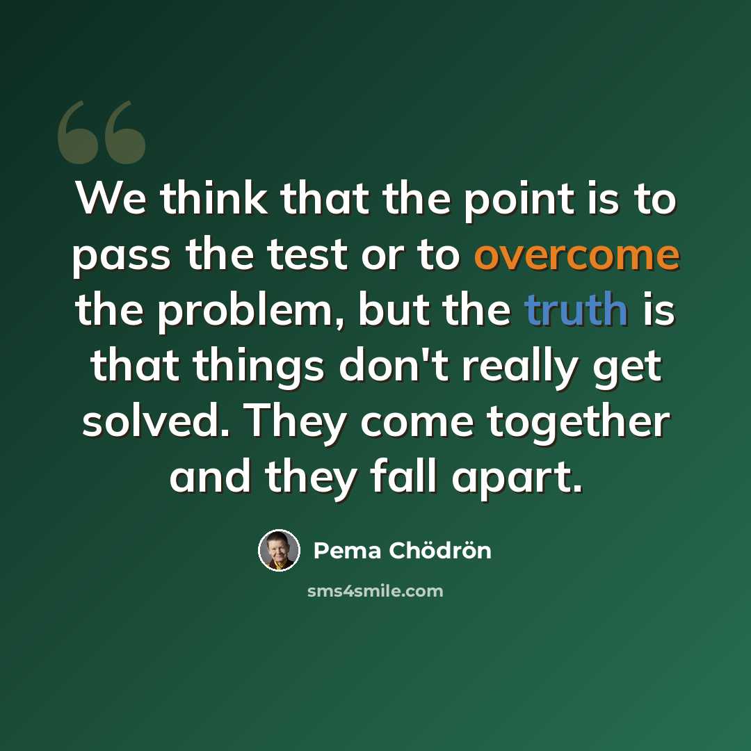 “We think that the point is to pass the test or to overcome the problem, but the truth is that things don't really get solved. They come together and they fall apart.” quote by Pema Chodron