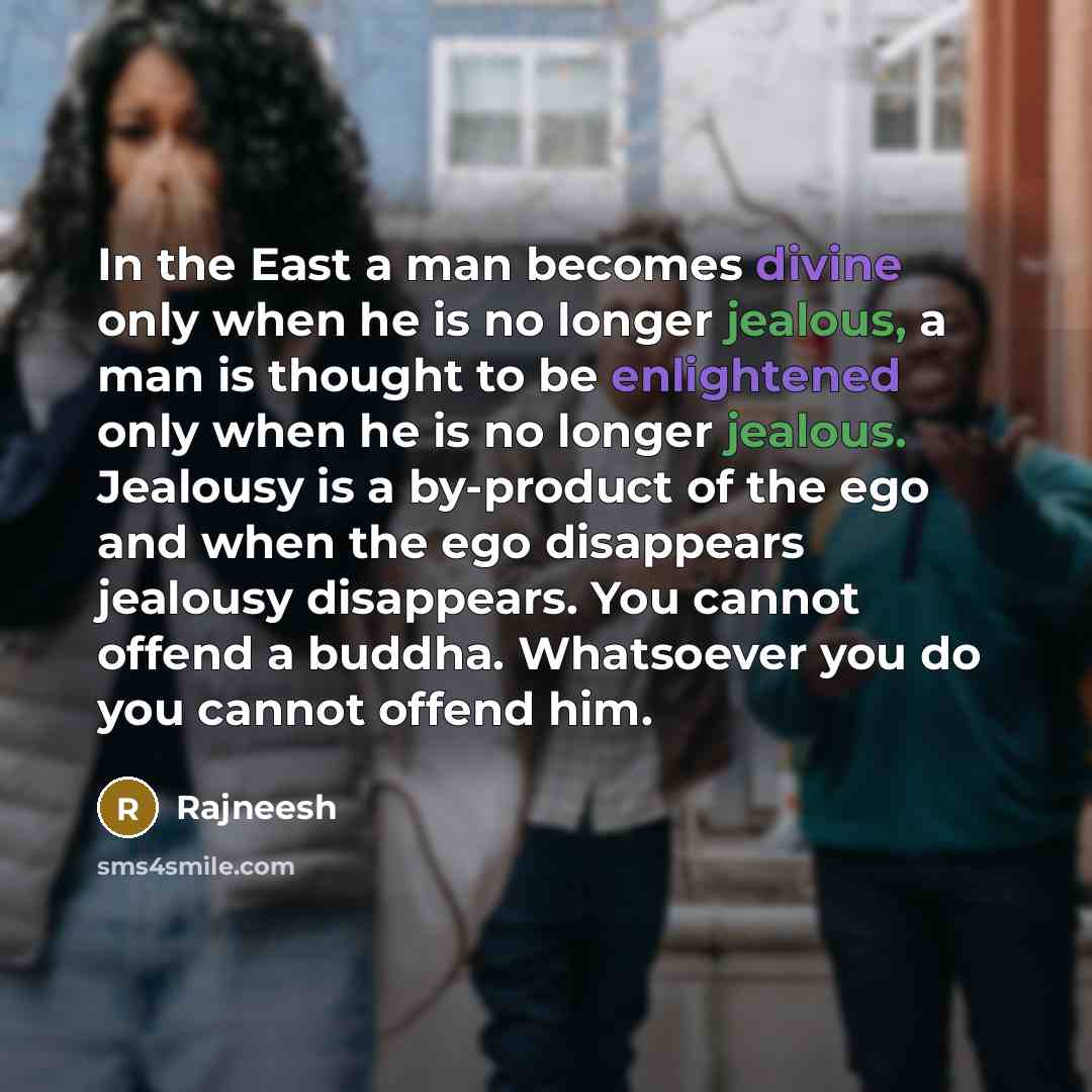 “In the East a man becomes divine only when he is no longer jealous, a man is thought to be enlightened only when he is no longer jealous. Jealousy is a by-product of the ego and when the ego disappears jealousy disappears. You cannot offend a buddha. Whatsoever you do you cannot offend him.” quote by Rajneesh