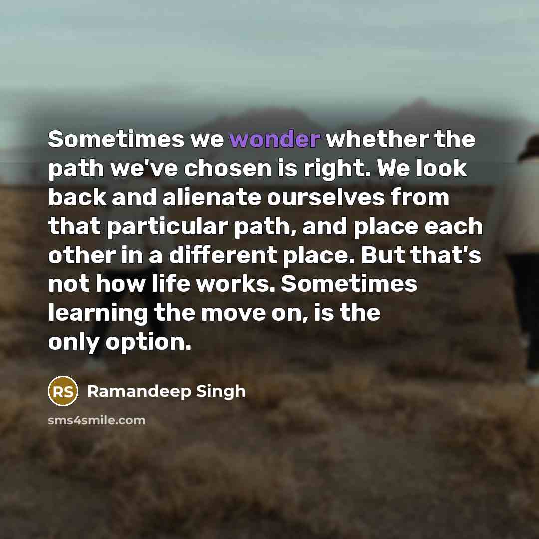 “Sometimes we wonder whether the path we've chosen is right. We look back and alienate ourselves from that particular path, and place each other in a different place. But that's not how life works. Sometimes learning the move on, is the only option.” quote by Ramandeep Singh