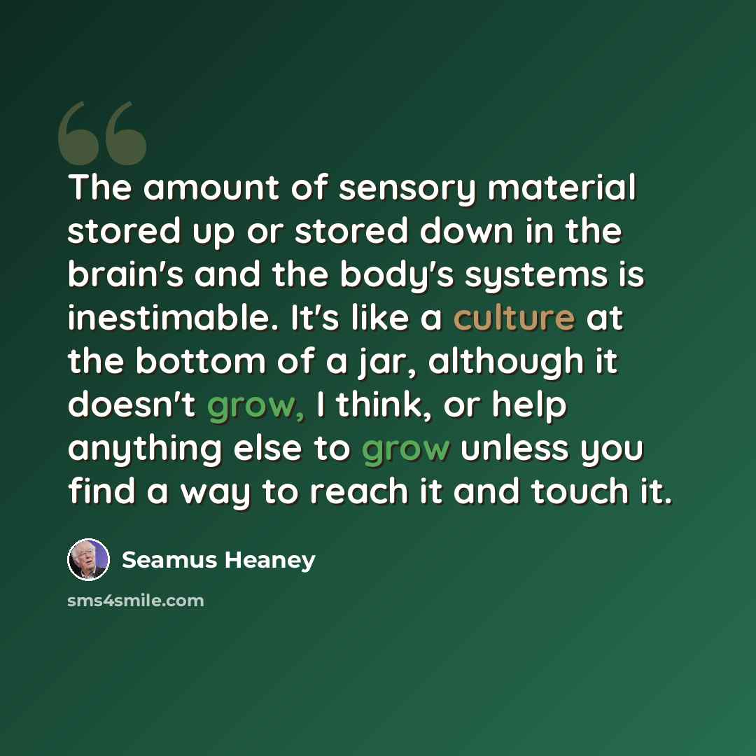“The amount of sensory material stored up or stored down in the brain's and the body's systems is inestimable. It's like a culture at the bottom of a jar, although it doesn't grow, I think, or help anything else to grow unless you find a way to reach it and touch it.” quote by Seamus Heaney