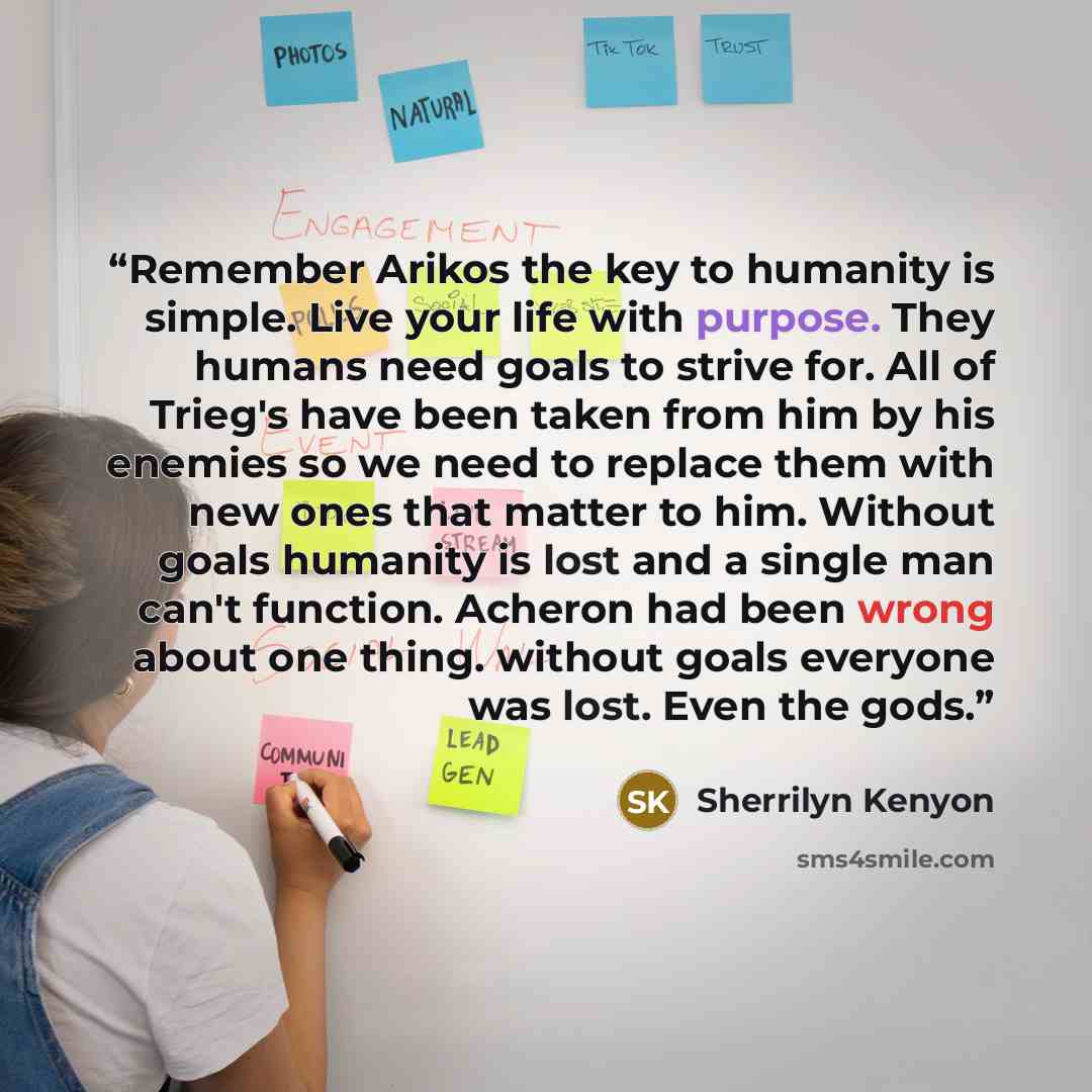 “Remember Arikos the key to humanity is simple. Live your life with purpose. They humans need goals to strive for. All of Trieg's have been taken from him by his enemies so we need to replace them with new ones that matter to him. Without goals humanity is lost and a single man can't function…” quote by Sherrilyn Kenyon