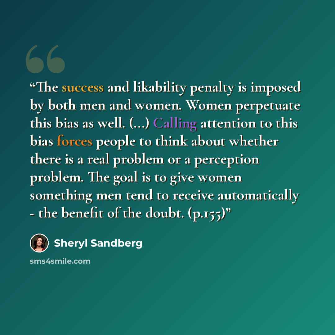 “The success and likability penalty is imposed by both men and women. Women perpetuate this bias as well. (...) Calling attention to this bias forces people to think about whether there is a real problem or a perception problem. The goal is to give women something men tend to receive automatically…” quote by Sheryl Sandberg