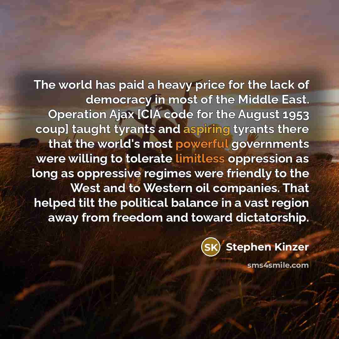 “The world has paid a heavy price for the lack of democracy in most of the Middle East. Operation Ajax [CIA code for the August 1953 coup] taught tyrants and aspiring tyrants there that the world's most powerful governments were willing to tolerate limitless oppression as long as oppressive regimes…” quote by Stephen Kinzer