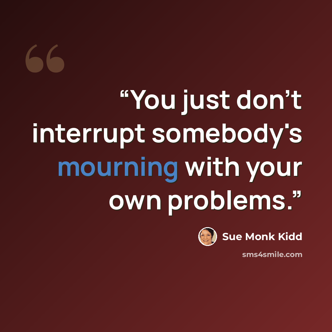 “You just don't interrupt somebody's mourning with your own problems.” quote by Sue Monk Kidd