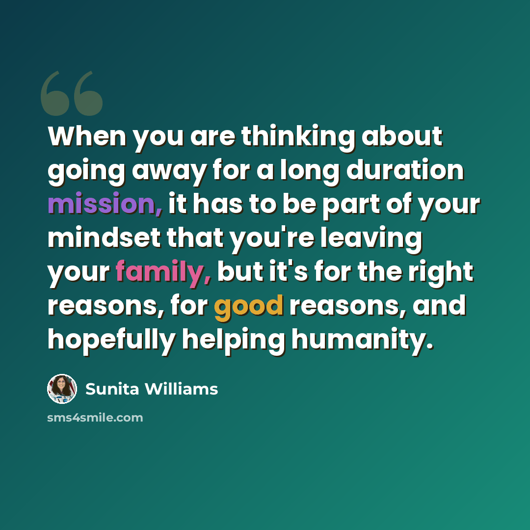 “When you are thinking about going away for a long duration mission, it has to be part of your mindset that you're leaving your family, but it's for the right reasons, for good reasons, and hopefully helping humanity.” quote by Sunita Williams
