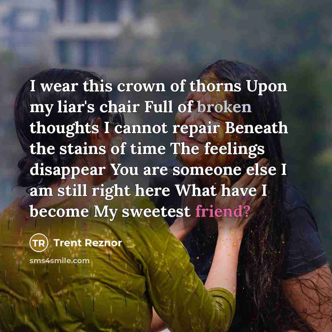 “I wear this crown of thorns Upon my liar's chair Full of broken thoughts I cannot repair Beneath the stains of time The feelings disappear You are someone else I am still right here What have I become My sweetest friend?” quote by Trent Reznor