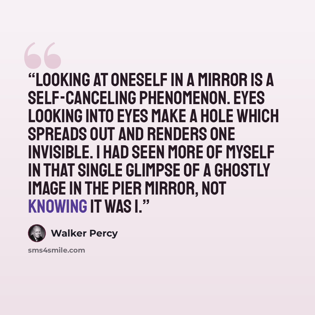 “Looking at oneself in a mirror is a self-canceling phenomenon. Eyes looking into eyes make a hole which spreads out and renders one invisible. I had seen more of myself in that single glimpse of a ghostly image in the pier mirror, not knowing it was I.” quote by Walker Percy