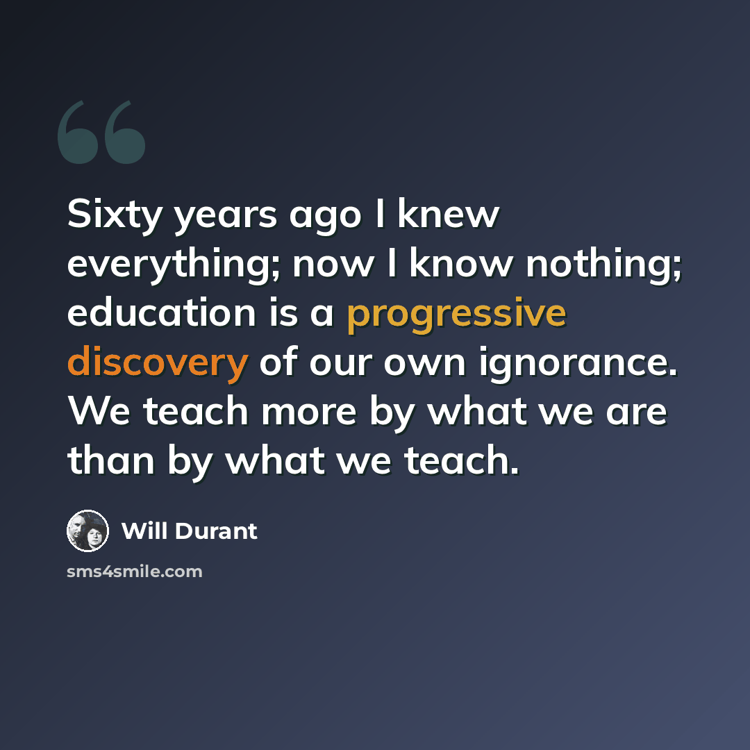 “Sixty years ago I knew everything; now I know nothing; education is a progressive discovery of our own ignorance. We teach more by what we are than by what we teach.” quote by Will Durant