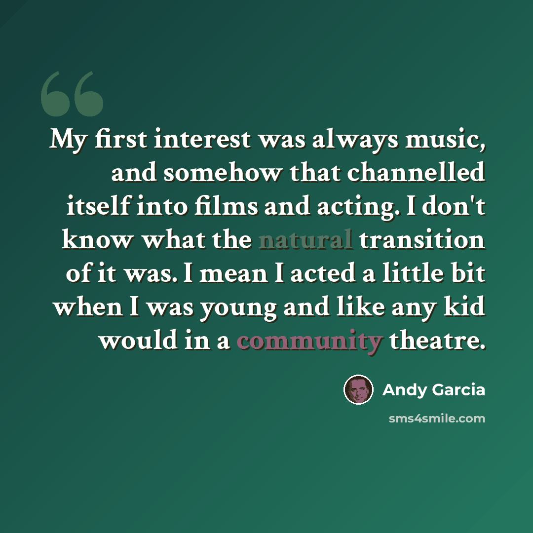 “My first interest was always music, and somehow that channelled itself into films and acting. I don't know what the natural transition of it was. I mean I acted a little bit when I was young and like any kid would in a community theatre.” quote by Andy Garcia
