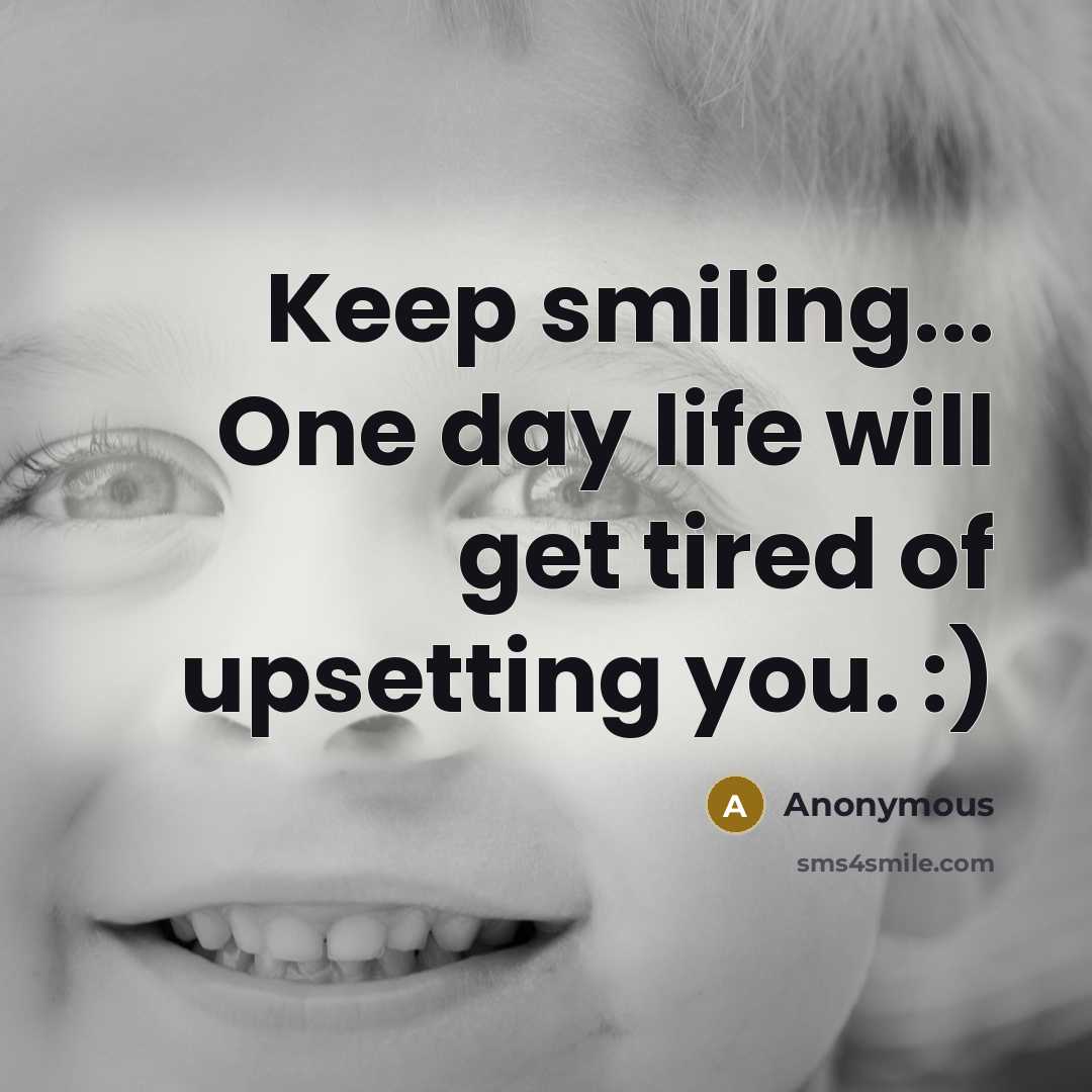 “Keep smiling... One day life will get tired of upsetting you. :)” quote by Anonymous