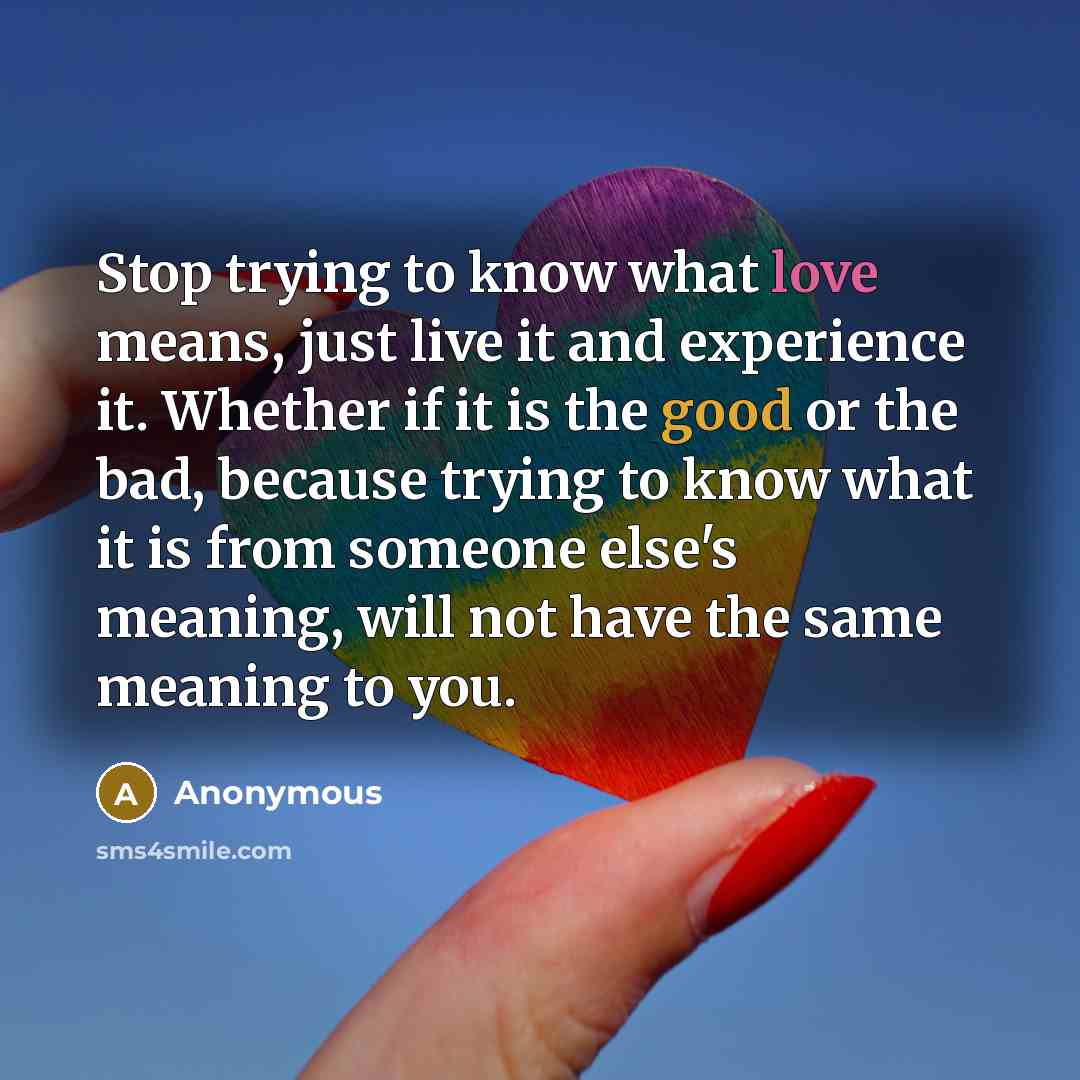 “Stop trying to know what love means, just live it and experience it. Whether if it is the good or the bad, because trying to know what it is from someone else's meaning, will not have the same meaning to you.” quote by Anonymous