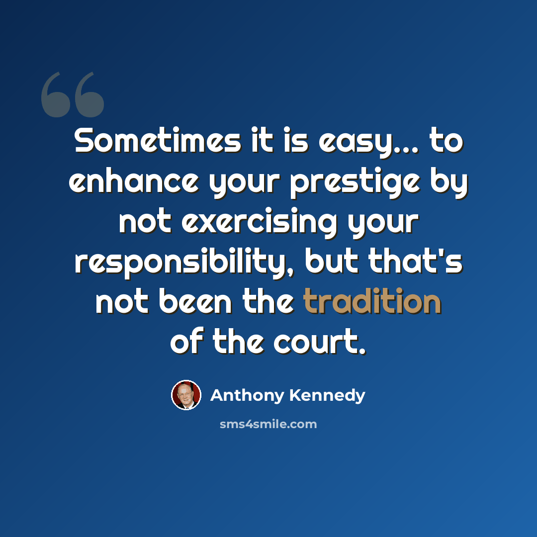 “Sometimes it is easy... to enhance your prestige by not exercising your responsibility, but that's not been the tradition of the court.” quote by Anthony Kennedy