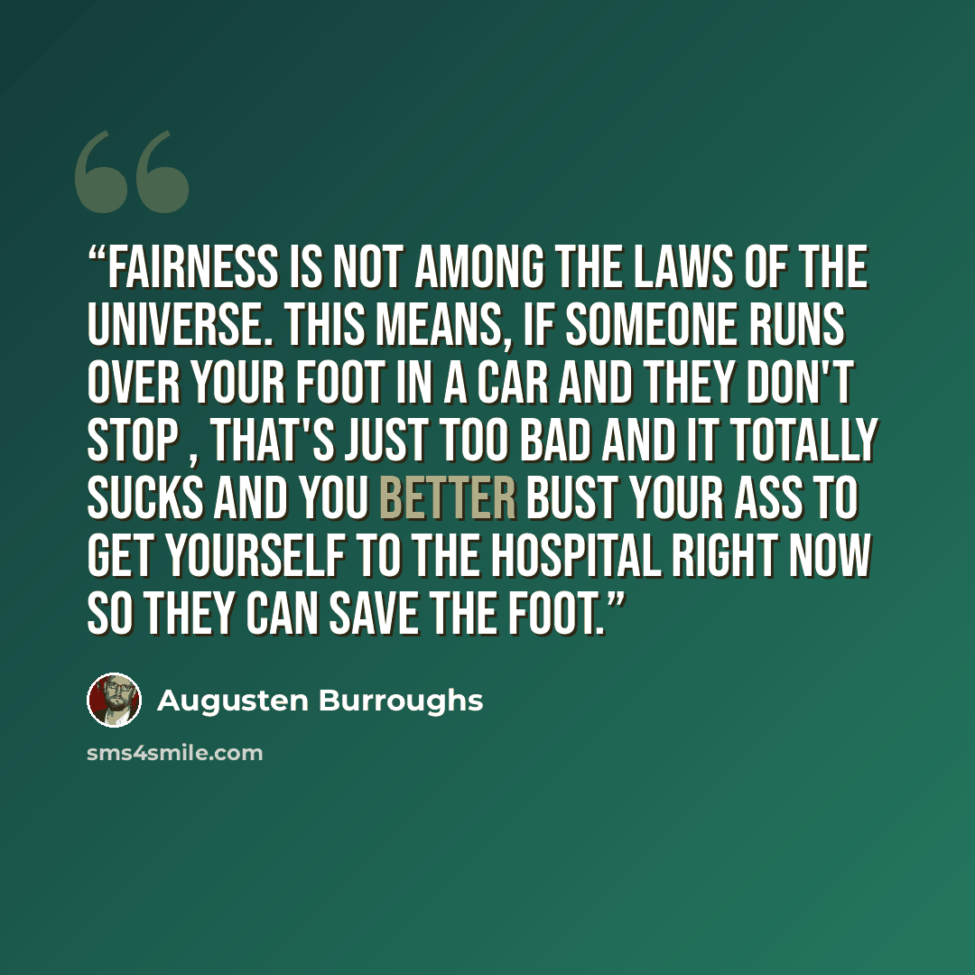 “Fairness is not among the laws of the universe. This means, if someone runs over your foot in a car and they don't stop , that's just too bad and it totally sucks and you better bust your ass to get yourself to the hospital right now so they can save the foot.” quote by Augusten Burroughs