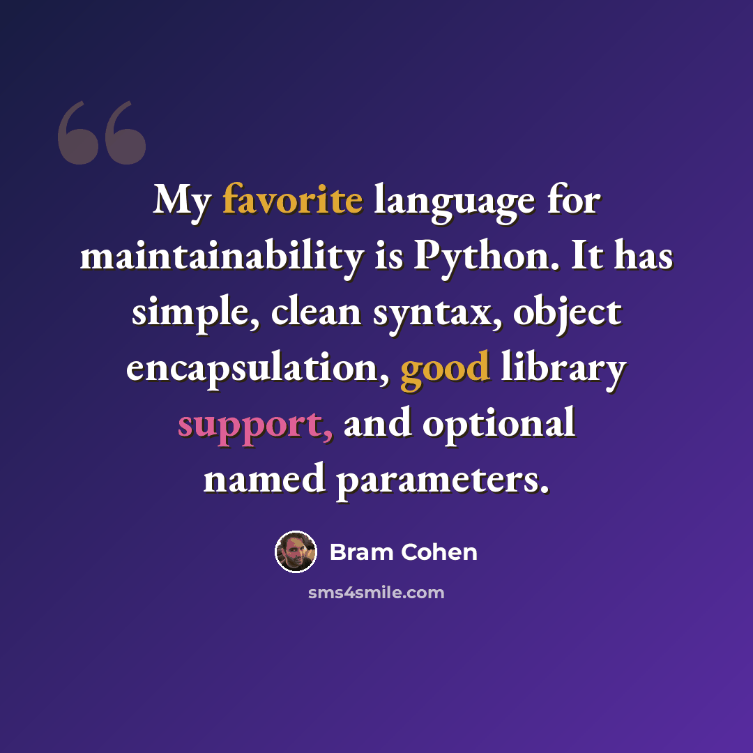 “My favorite language for maintainability is Python. It has simple, clean syntax, object encapsulation, good library support, and optional named parameters.” quote by Bram Cohen