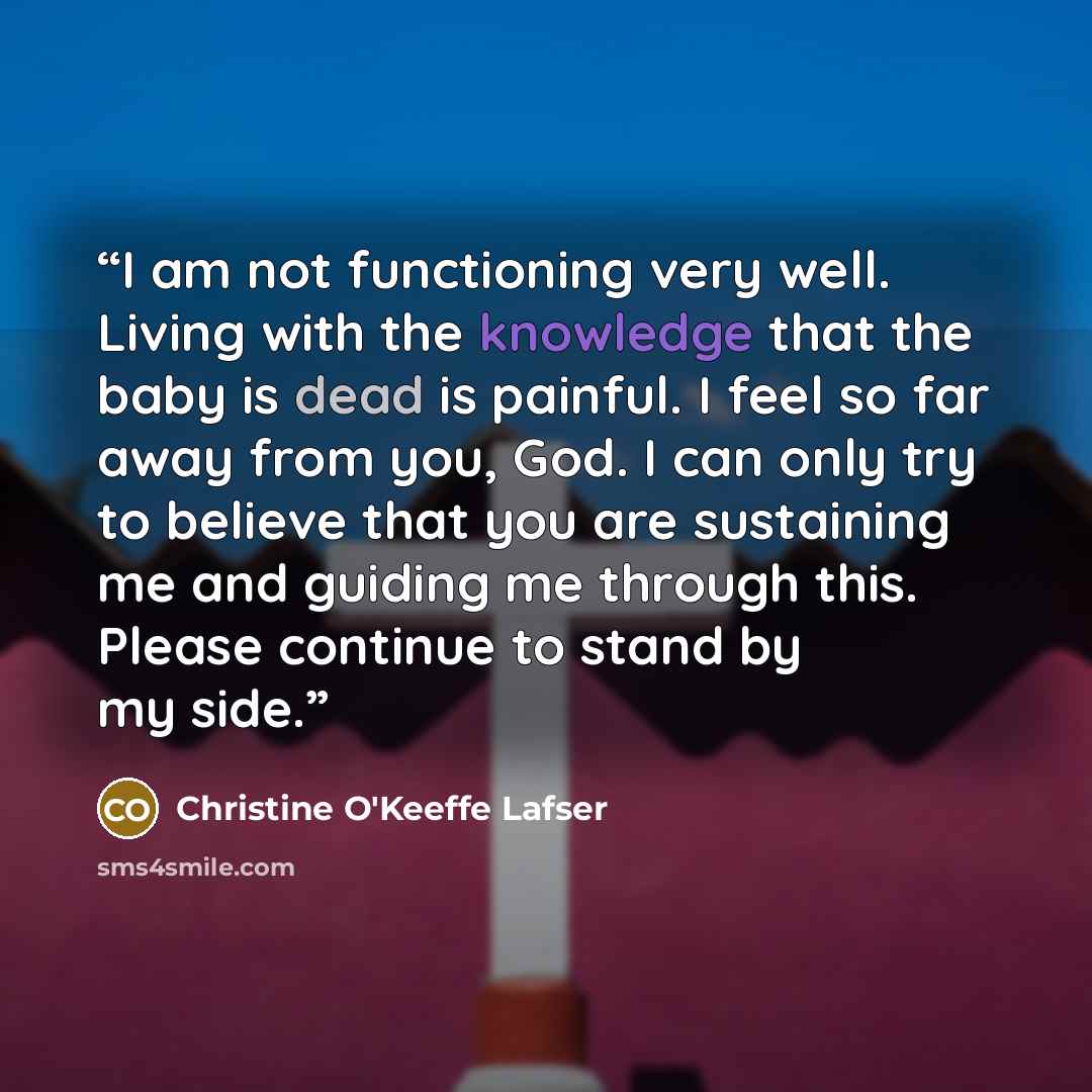 “I am not functioning very well. Living with the knowledge that the baby is dead is painful. I feel so far away from you, God. I can only try to believe that you are sustaining me and guiding me through this. Please continue to stand by my side.” quote by Christine O'Keeffe Lafser