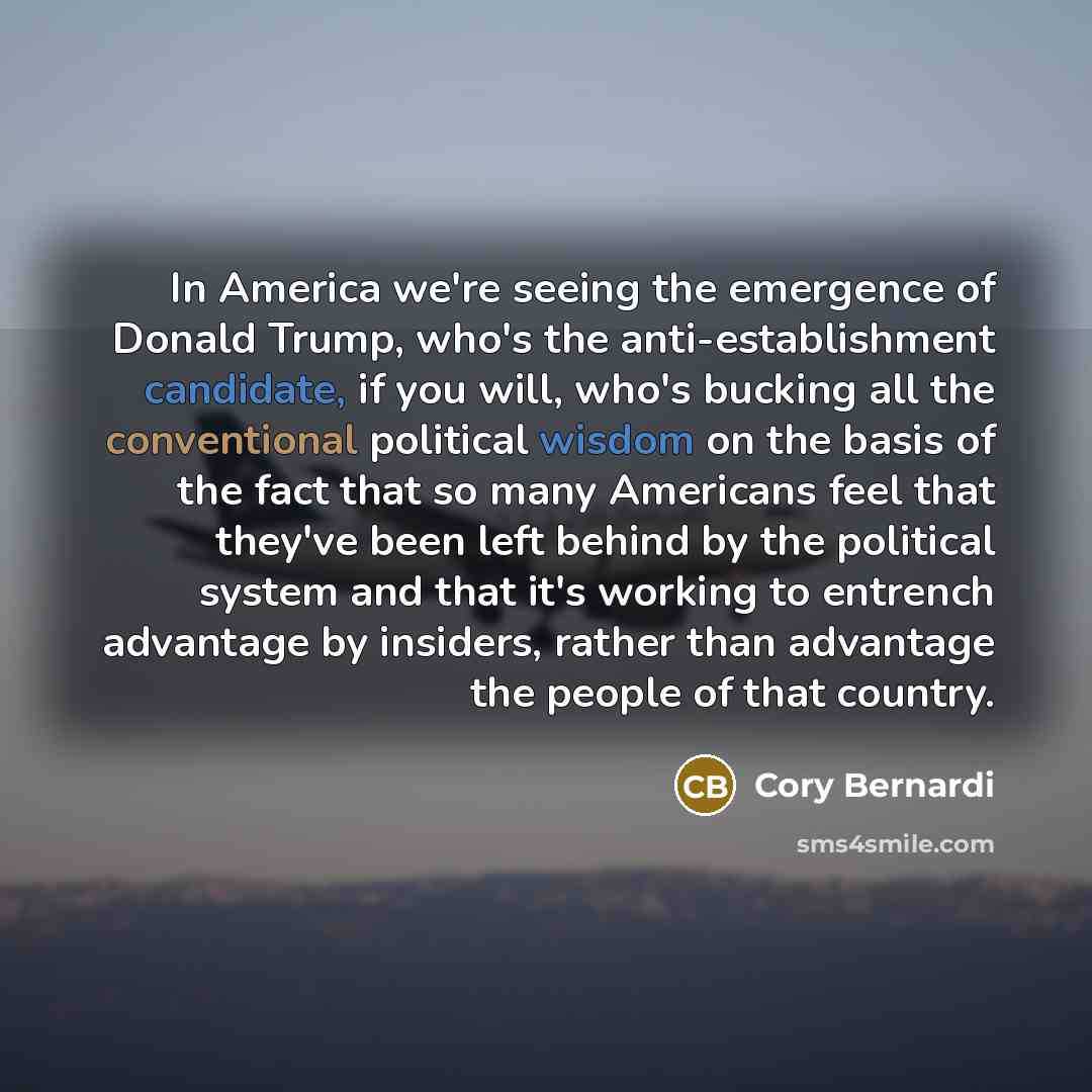 “In America we're seeing the emergence of Donald Trump, who's the anti-establishment candidate, if you will, who's bucking all the conventional political wisdom on the basis of the fact that so many Americans feel that they've been left behind by the political system and that it's working to…” quote by Cory Bernardi