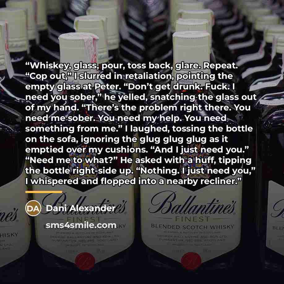 “Whiskey, glass, pour, toss back, glare. Repeat. “Cop out,” I slurred in retaliation, pointing the empty glass at Peter. “Don’t get drunk. Fuck. I need you sober,” he yelled, snatching the glass out of my hand. “There’s the problem right there. You need me sober. You need my help. You need…” quote by Dani Alexander