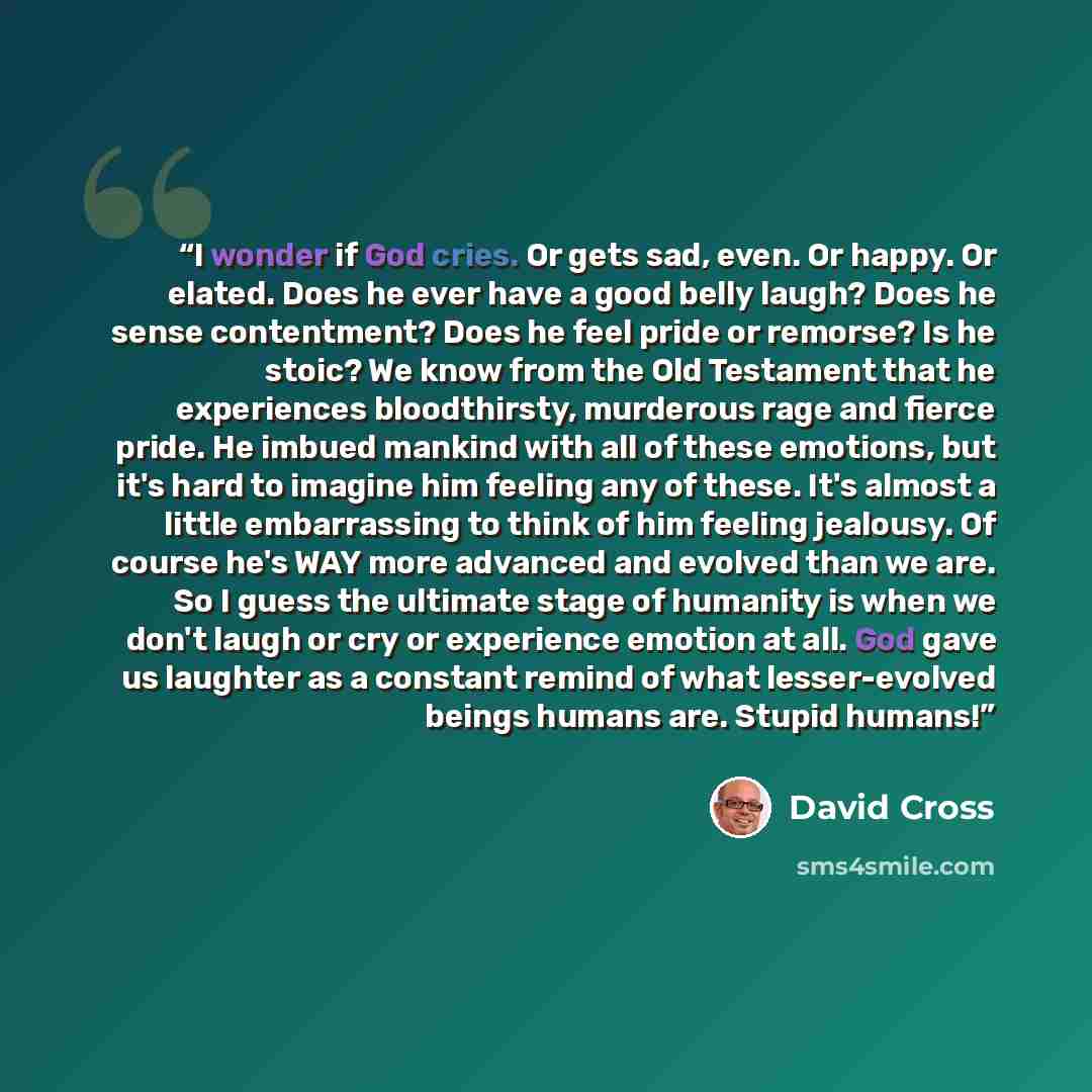 “I wonder if God cries. Or gets sad, even. Or happy. Or elated. Does he ever have a good belly laugh? Does he sense contentment? Does he feel pride or remorse? Is he stoic? We know from the Old Testament that he experiences bloodthirsty, murderous rage and fierce pride. He imbued mankind with all…” quote by David Cross
