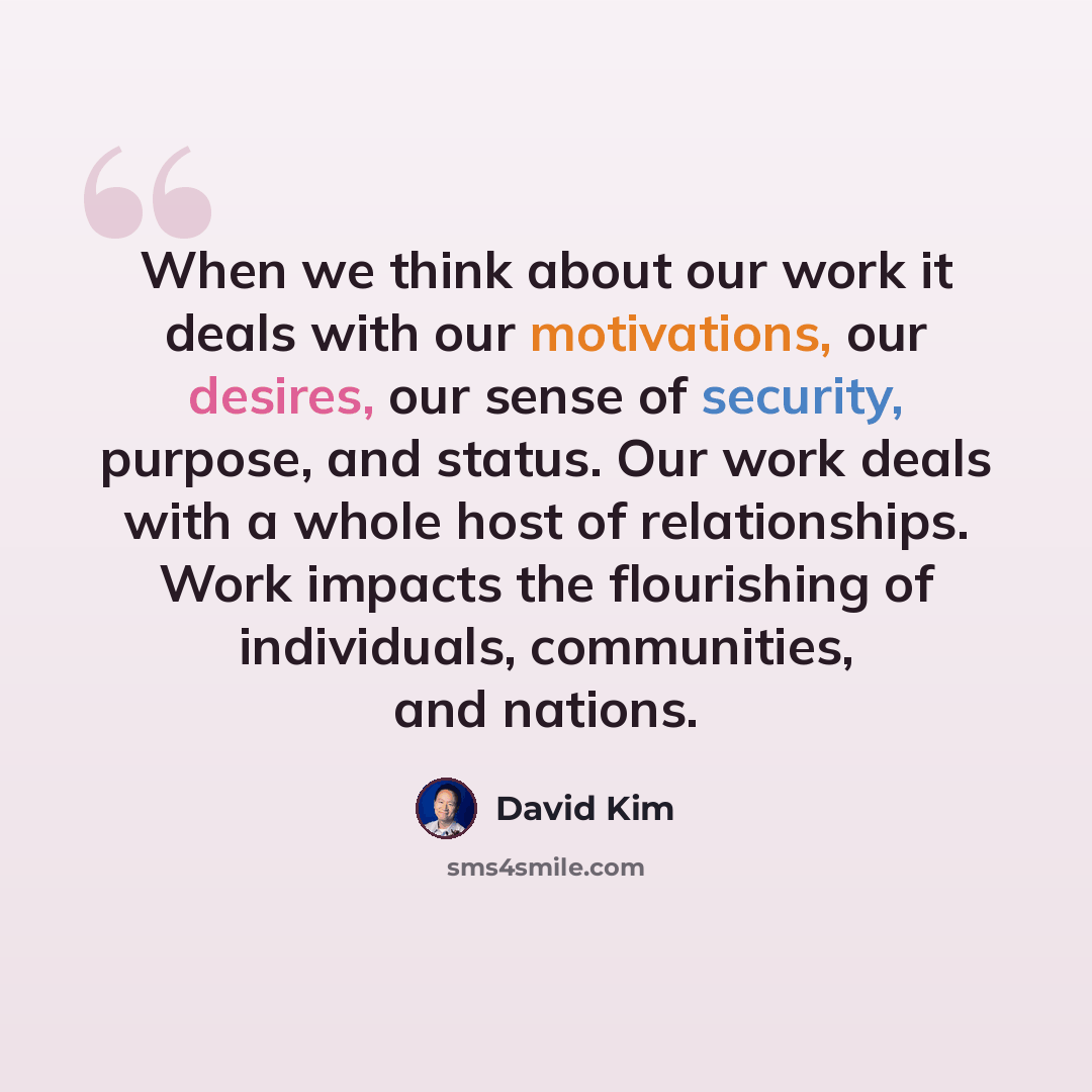 “When we think about our work it deals with our motivations, our desires, our sense of security, purpose, and status. Our work deals with a whole host of relationships. Work impacts the flourishing of individuals, communities, and nations.” quote by David Kim