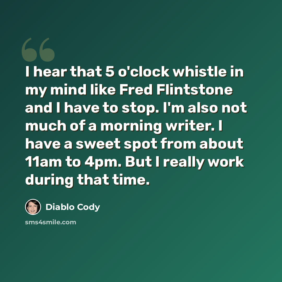 “I hear that 5 o'clock whistle in my mind like Fred Flintstone and I have to stop. I'm also not much of a morning writer. I have a sweet spot from about 11am to 4pm. But I really work during that time.” quote by Diablo Cody