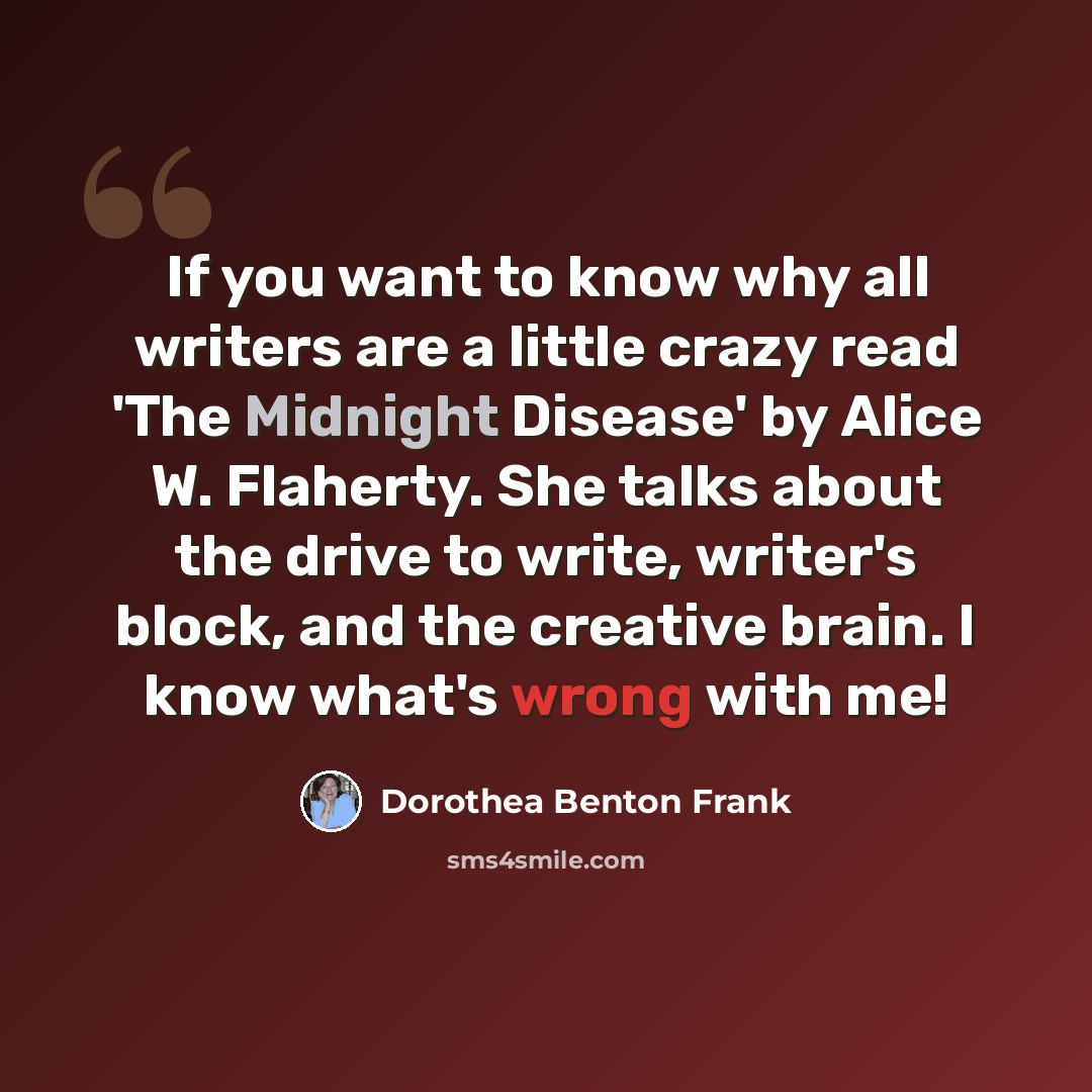 “If you want to know why all writers are a little crazy read 'The Midnight Disease' by Alice W. Flaherty. She talks about the drive to write, writer's block, and the creative brain. I know what's wrong with me!” quote by Dorothea Benton Frank