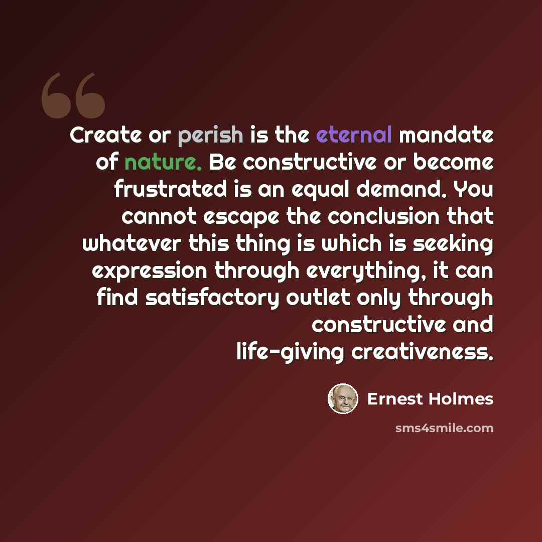 “Create or perish is the eternal mandate of nature. Be constructive or become frustrated is an equal demand. You cannot escape the conclusion that whatever this thing is which is seeking expression through everything, it can find satisfactory outlet only through constructive and life-giving…” quote by Ernest Holmes