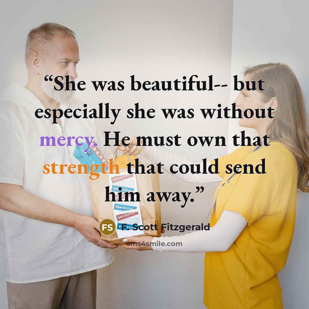 “She was beautiful-- but especially she was without mercy. He must own that strength that could send him away.” quote by F. Scott Fitzgerald