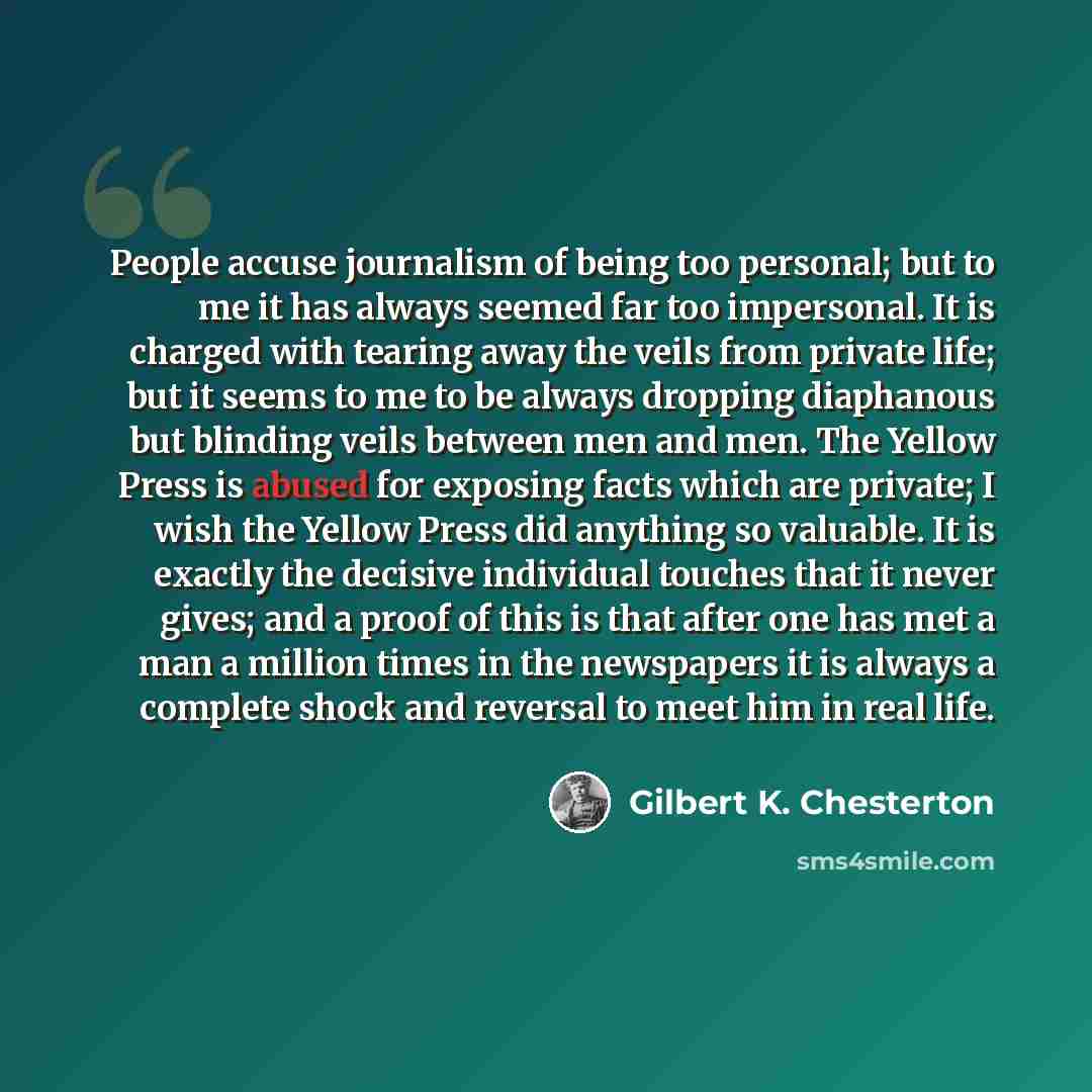 “People accuse journalism of being too personal; but to me it has always seemed far too impersonal. It is charged with tearing away the veils from private life; but it seems to me to be always dropping diaphanous but blinding veils between men and men. The Yellow Press is abused for exposing facts…” quote by Gilbert K. Chesterton