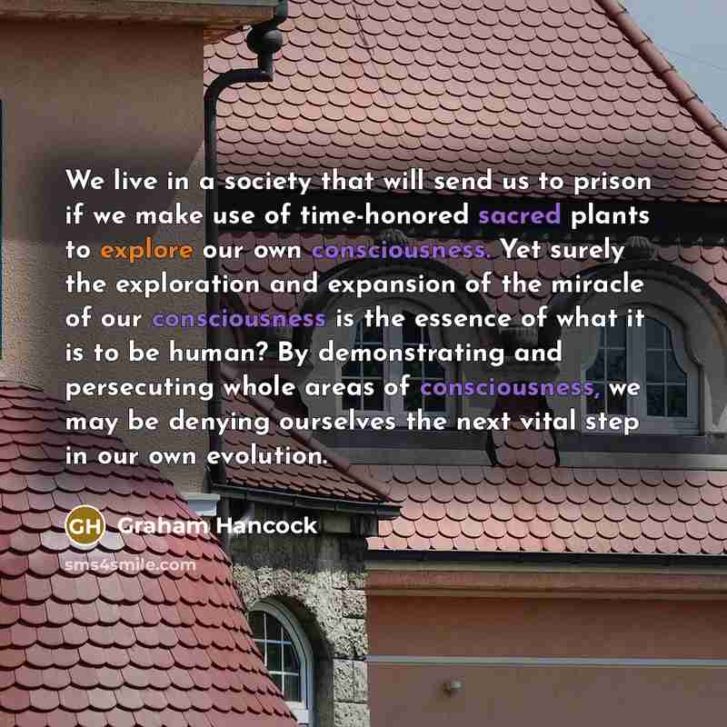 “We live in a society that will send us to prison if we make use of time-honored sacred plants to explore our own consciousness. Yet surely the exploration and expansion of the miracle of our consciousness is the essence of what it is to be human? By demonstrating and persecuting whole areas of…” quote by Graham Hancock