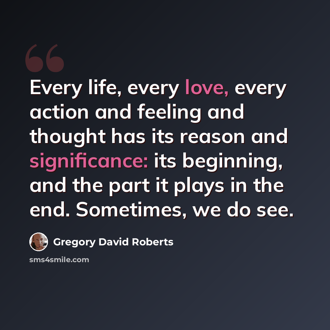 “Every life, every love, every action and feeling and thought has its reason and significance: its beginning, and the part it plays in the end. Sometimes, we do see.” quote by Gregory David Roberts