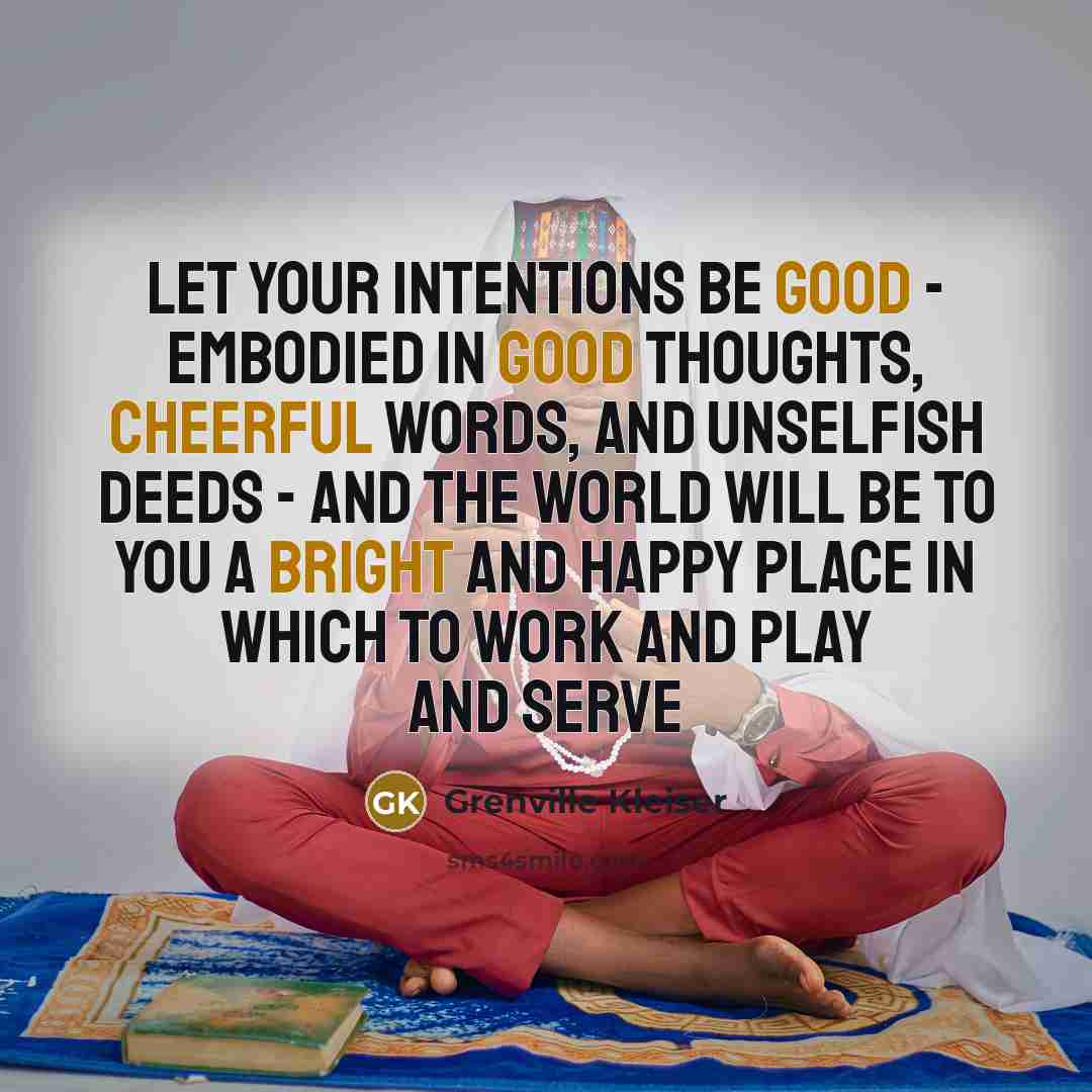 “Let your intentions be good - embodied in good thoughts, cheerful words, and unselfish deeds - and the world will be to you a bright and happy place in which to work and play and serve” quote by Grenville Kleiser