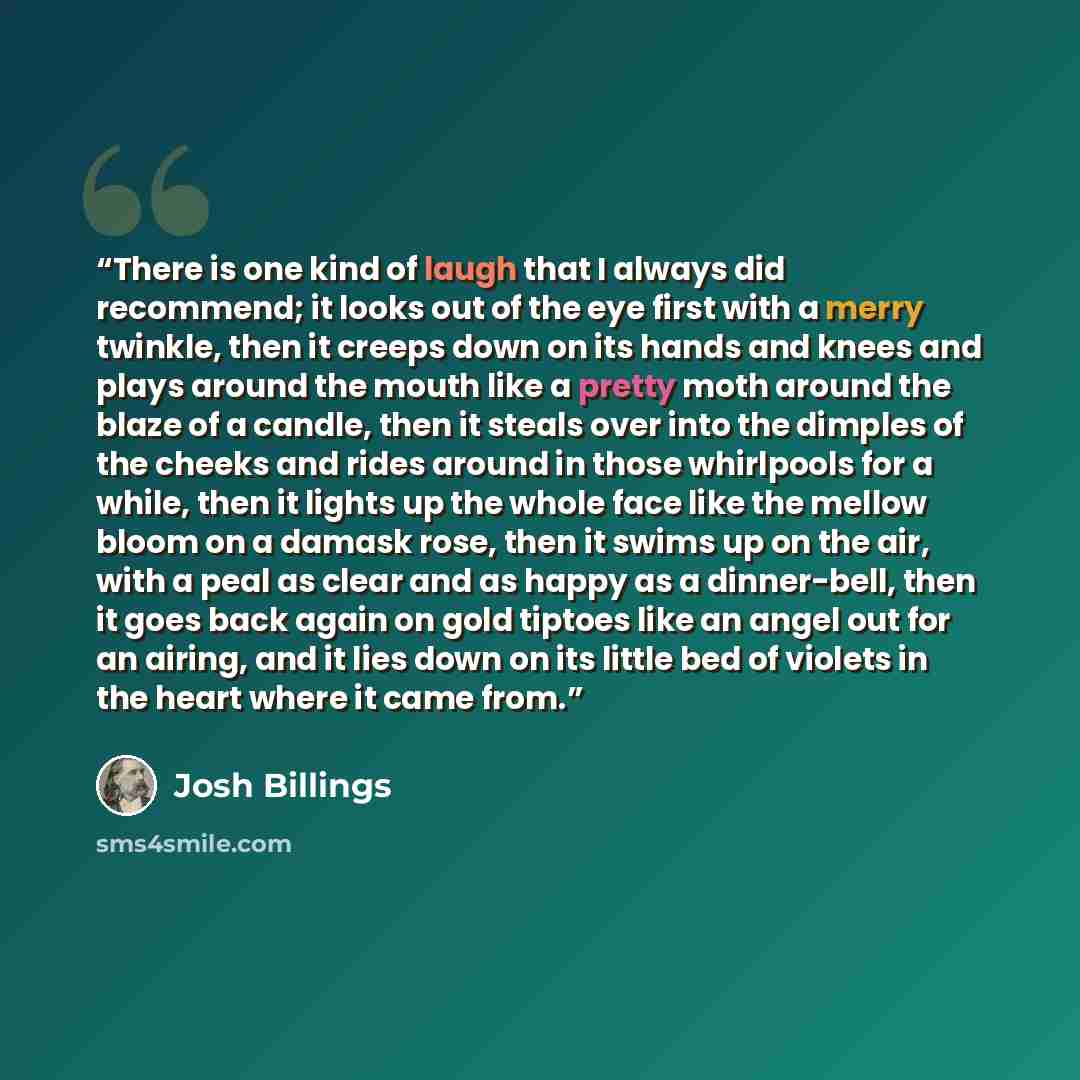 “There is one kind of laugh that I always did recommend; it looks out of the eye first with a merry twinkle, then it creeps down on its hands and knees and plays around the mouth like a pretty moth around the blaze of a candle, then it steals over into the dimples of the cheeks and rides around in…” quote by Josh Billings