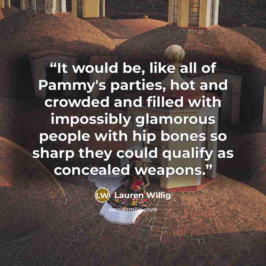 “It would be, like all of Pammy's parties, hot and crowded and filled with impossibly glamorous people with hip bones so sharp they could qualify as concealed weapons.” quote by Lauren Willig