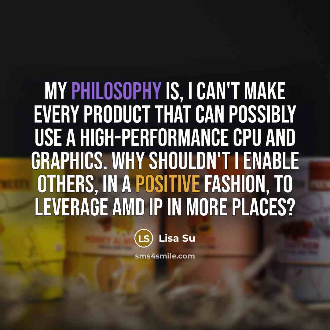 “My philosophy is, I can't make every product that can possibly use a high-performance CPU and graphics. Why shouldn't I enable others, in a positive fashion, to leverage AMD IP in more places?” quote by Lisa Su