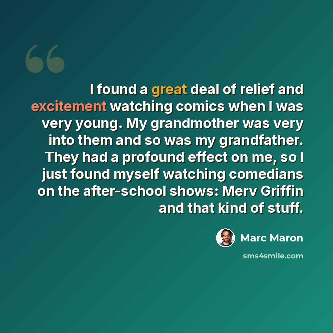 “I found a great deal of relief and excitement watching comics when I was very young. My grandmother was very into them and so was my grandfather. They had a profound effect on me, so I just found myself watching comedians on the after-school shows: Merv Griffin and that kind of stuff.” quote by Marc Maron