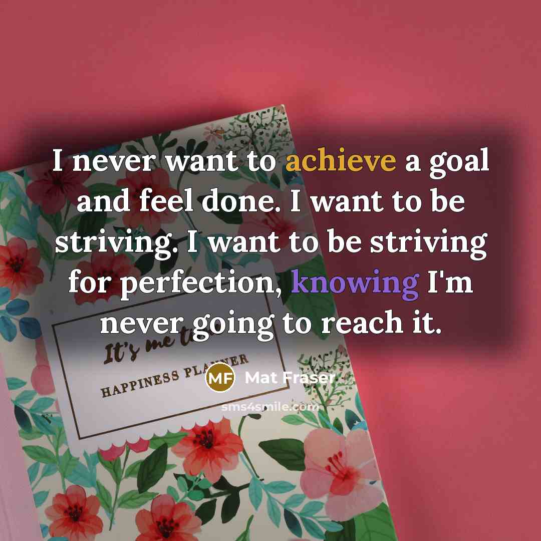 “I never want to achieve a goal and feel done. I want to be striving. I want to be striving for perfection, knowing I'm never going to reach it.” quote by Mat Fraser