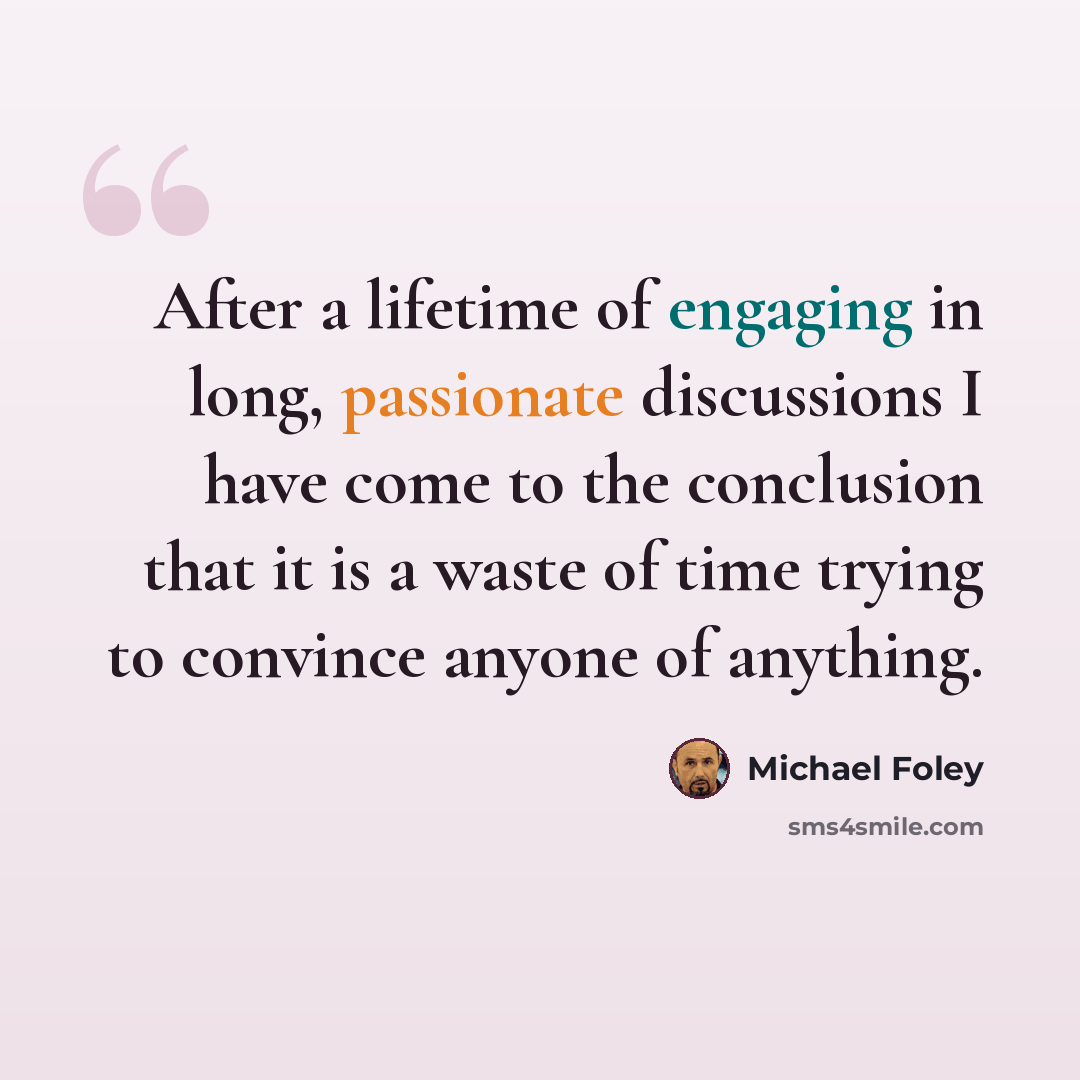 “After a lifetime of engaging in long, passionate discussions I have come to the conclusion that it is a waste of time trying to convince anyone of anything.” quote by Michael Foley